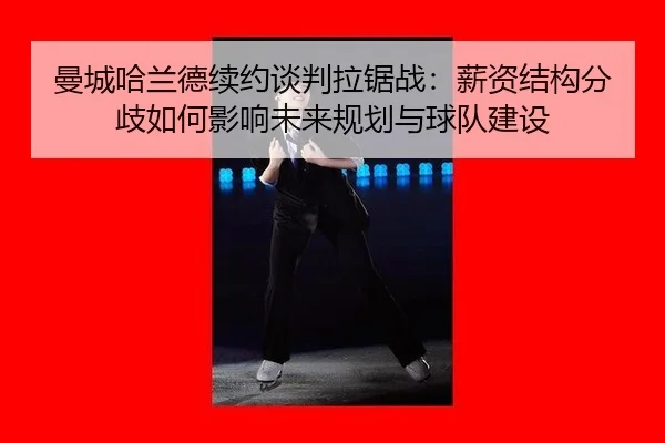 曼城哈兰德续约谈判拉锯战：薪资结构分歧如何影响未来规划与球队建设