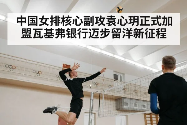 中国女排核心副攻袁心玥正式加盟瓦基弗银行迈步留洋新征程