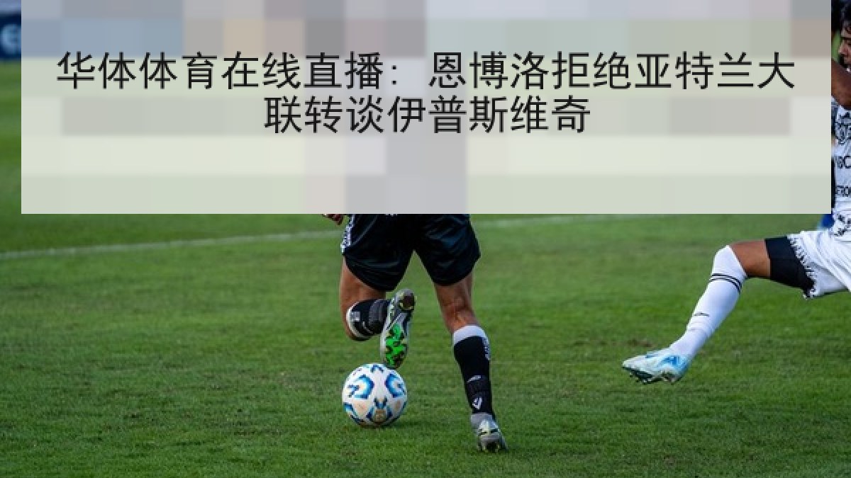 华体体育在线直播: 恩博洛拒绝亚特兰大联转谈伊普斯维奇